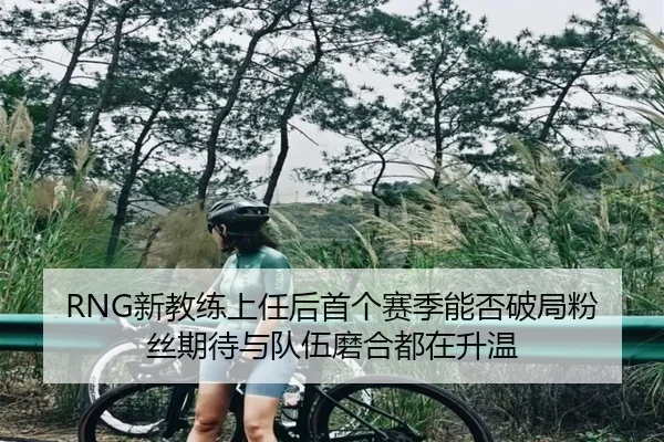 RNG新教练上任后首个赛季能否破局粉丝期待与队伍磨合都在升温